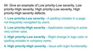 54. Give an example of Low priority-Low severity, Low
priority-High severity, High priority-Low severity, High
priority-High severity defects.
1. Low priority-Low severity - A spelling mistake in a page
not frequently navigated by users.
2. Low priority-High severity - Application crashing in some
very corner case.
3. High priority-Low severity - Slight change in logo color or
spelling mistake in company name.
4. High priority-High severity - Issue with login functionality.
 