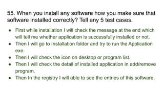 55. When you install any software how you make sure that
software installed correctly? Tell any 5 test cases.
● First while installation I will check the message at the end which
will tell me whether application is successfully installed or not.
● Then I will go to Installation folder and try to run the Application
exe.
● Then I will check the icon on desktop or program list.
● Then I will check the detail of installed application in add/remove
program.
● Then In the registry I will able to see the entries of this software.
 