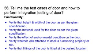 56. Tell me the test cases of door and how to
perform integration testing of door?
Functionality:
● Verify that height & width of the door as per the given
specification.
● Verify the material used for the door as per the given
specification.
● Verify the effect of environmental condition on the door.
● Verify whether lock attached to door is functioning properly or
not.
● Verify that fittings of the door is fitted at the desired location
 