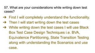57. What are your considerations while writing down test
cases?
➔ First I will completely understand the functionality.
➔ Then I will start writing down the test cases
➔ While writing down the test cases I will use Black
Box Test Case Design Techniques i.e. BVA,
Equivalence Partitioning, State Transition Testing
along with understanding the Scenarios and use
case.
 