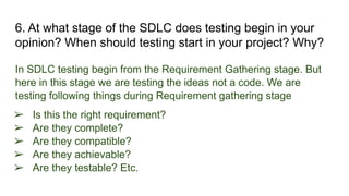 6. At what stage of the SDLC does testing begin in your
opinion? When should testing start in your project? Why?
In SDLC testing begin from the Requirement Gathering stage. But
here in this stage we are testing the ideas not a code. We are
testing following things during Requirement gathering stage
➢ Is this the right requirement?
➢ Are they complete?
➢ Are they compatible?
➢ Are they achievable?
➢ Are they testable? Etc.
 