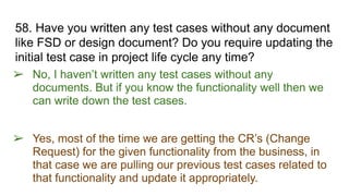 58. Have you written any test cases without any document
like FSD or design document? Do you require updating the
initial test case in project life cycle any time?
➢ No, I haven’t written any test cases without any
documents. But if you know the functionality well then we
can write down the test cases.
➢ Yes, most of the time we are getting the CR’s (Change
Request) for the given functionality from the business, in
that case we are pulling our previous test cases related to
that functionality and update it appropriately.
 