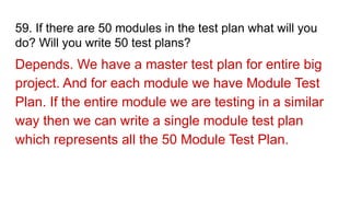 59. If there are 50 modules in the test plan what will you
do? Will you write 50 test plans?
Depends. We have a master test plan for entire big
project. And for each module we have Module Test
Plan. If the entire module we are testing in a similar
way then we can write a single module test plan
which represents all the 50 Module Test Plan.
 