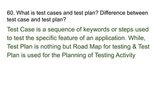 60. What is test cases and test plan? Difference between
test case and test plan?
Test Case is a sequence of keywords or steps used
to test the specific feature of an application. While,
Test Plan is nothing but Road Map for testing & Test
Plan is used for the Planning of Testing Activity
 