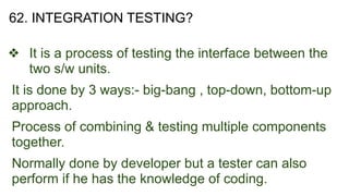 62. INTEGRATION TESTING?
❖ It is a process of testing the interface between the
two s/w units.
It is done by 3 ways:- big-bang , top-down, bottom-up
approach.
Process of combining & testing multiple components
together.
Normally done by developer but a tester can also
perform if he has the knowledge of coding.
 