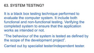 63. SYSTEM TESTING?
It is a black box testing technique performed to
evaluate the computer system. It include both
functional and non-functional testing. Verifying the
completed system to ensure that the application
works as intended or not.
“The behaviour of the system is tested as defined by
the scope of the development project”.
Carried out by specialist tester/independent tester.
 