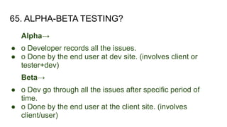 65. ALPHA-BETA TESTING?
Alpha→
● o Developer records all the issues.
● o Done by the end user at dev site. (involves client or
tester+dev)
Beta→
● o Dev go through all the issues after specific period of
time.
● o Done by the end user at the client site. (involves
client/user)
 