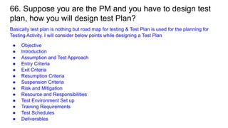 66. Suppose you are the PM and you have to design test
plan, how you will design test Plan?
Basically test plan is nothing but road map for testing & Test Plan is used for the planning for
Testing Activity. I will consider below points while designing a Test Plan
● Objective
● Introduction
● Assumption and Test Approach
● Entry Criteria
● Exit Criteria
● Resumption Criteria
● Suspension Criteria
● Risk and Mitigation
● Resource and Responsibilities
● Test Environment Set up
● Training Requirements
● Test Schedules
● Deliverables
 