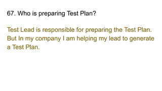 67. Who is preparing Test Plan?
Test Lead is responsible for preparing the Test Plan.
But In my company I am helping my lead to generate
a Test Plan.
 