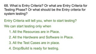 68. What is Entry Criteria? Or what are Entry Criteria for
Testing Phase? Or what should be the Entry criteria for
system testing?
Entry Criteria will tell you, when to start testing?
We can start testing only when
1. All the Resources are in Place.
2. All the Hardware and Software in Place.
3. All the Test Cases are in place.
4. Drop/Build is ready for testing.
 