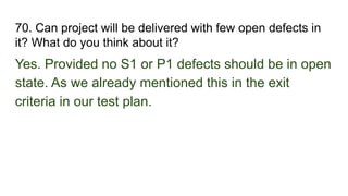 70. Can project will be delivered with few open defects in
it? What do you think about it?
Yes. Provided no S1 or P1 defects should be in open
state. As we already mentioned this in the exit
criteria in our test plan.
 