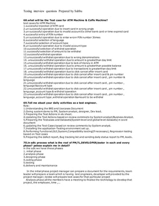 Testing interview questions Prepared by Subbu
68.what will be the Test case for ATM Machine & Coffe Machine?
test cases for ATM Machine
1.successful insection of ATM card
2.un successful operation due to insert card in wrong angle
3.un successful operation due to invalid account Ex:other bank card or time expired card
4.successful entry of PIN number
5.un successful operation due to enter wronr PIN number 3times
6.successful selection of language
7.successful selection of account type
8.un successful operation due to invalid account type
10.successful selection of withdral operation
11.successful selection of amount to be withdral
12.successful withdral operation
13.unsuccessful withdral operation due to wrong denominations
14. unsuccessful withdral operation due to amount is greaterthan day limit
15.unsuccessful withdral operation due to lack of money in ATM
16. unsuccessful withdral operation due to amount is greaterthan possible balance
17.unsuccessful withdral operation due to transactions is greaterthan day limit
18. unsuccessful withdral operation due to click cancel after insert card
19.unsuccessful withdral operation due to click cancel after insert card & pin number
20.unsuccessful withdral operation due to click cancel after insert card , pin number &
language
21.unsuccessful withdral operation due to click cancel after insert card , pin number ,
language &account type
22.unsuccessful withdral operation due to click cancel after insert card , pin number ,
language ,account type & withdral operation
23.unsuccessful withdral operation due to click cancel after insert card , pin number ,
language ,account type ,withdral operation &amount to be withdral
69.Tell me abuot your daily activities as a test engineer.
Role:
1.Understanding the BRS and Usecases Document
2.Giving system demo to PM, System analyst, designer, Dev lead.
3.Preparing the Test Actions in xls sheet.
4.Updating the Test Actions based on review commnets by System analyst/Business Analyst.
5.Preparing the Testcases and Datasets(System level and global level datasets) in word
document
6.updating the Test Cases based on review comments by System analyst.
7.Installing the application-Testing environment set up.
8.Performing Functional,GUI,System,Compatibility testing(If necessary), Regression testing
based on Test cases
9.Preparing the defect report, Bug tracking list and sending daily status report to PM, leads.
70.in sdlc process what is the rool of PM,TL,DEVELOPER,tester in each and every
phase? pelese explain me in detail?
in the sdlc we have these phases
1. initial phase
2.analysis phase
3.designing phase
4.coding phase
5.testing
6.delivery and maintainance
In the initial phase project manager can prepare a document for the requirements, team
leader will prepare a team which is having test engineers, developer will provided by the
project manager, testee will prepare test cases for that particular project
Analysis phase all the members have a meeting to finalise the technology to develop that
project, the employee, time ,...
 