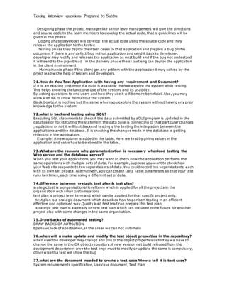 Testing interview questions Prepared by Subbu
Designing phase the project manager like senior level management w ill give the directions
and source code to the team members to develop the actual code, that is guidelines will be
given in this phase
Coding phase developer will develop the actual code using the source code and they
release the application to the testee
Testing phase they deploy their test cases to that application and prepare a bug profile
document if there is any defect/bug in that application and send it back to developer,
developer may rectify and releases tha application as nezt build and if the bug not undestand
it will send to the prject lead in the delivery phase the sr test eng can deploy the application
in the client environment
Maintainance phase if the client get any prblem with the application it may solved by the
prject lead withe help of testers and developers
71.How do You Test Application with having any requirement and Document?
If it is an existing system or if a build is available thenwe explore the system while testing.
This helps knowing thefunctional use of the system, and its usability.
By asking questions to end users and how they use it will bemore beneficial. Also, you may
work with BA to know moreabout the system.
Black box test is nothing but the same where you explore the system without having any prior
knowledge to the system.
72.what is backend testing using SQL?
Executing SQL statements to check if the data submitted by aGUI program is updated in the
database or not?Eecuting the statement the data base is connecting to that particular changes
, updations or not it will test.Backend testing is the testing the integration between the
applicationa and the database. It is checking the changes made in the database is getting
reflected in the application.
Example: A new column is added in the table. Here we test by giving values in the
application and value has to be stored in the table.
73.What are the reasons why parameterization is necessary whenload testing the
Web server and the database server?
When you test your applications, you may want to check how the application performs the
same operations with multiple sets of data. For example, suppose you want to check how
your Web site responds to ten separate sets of data. You could record ten separate tests, each
with its own set of data. Alternatively, you can create Data Table parameters so that your test
runs ten times, each time using a different set of data.
74.difference between sretagic test plan & test plan?
srategic test is a organisational level term which is applied for all the projects in the
organisation with small customisations
test plan is project level term and which can be applied for that specific project only.
test plan is a srategic document which describes how to perfoem testing in an efficient
effective and optimsed way.Quality lead test lead can prepare this test plan
strategic test plan is a already or new test plan which can bw used in the future for another
project also with some changes in the same organisation.
75.Draw Backs of automated testing?
DRAW BACKS OF AUTMATION
Epensive,lack of epertisation,all the areas we can not automate
76.when will u make update and modify the test object properties in the repository?
when ever the developer may change any one of the object properties definitely we have to
change the same in the OR object repository. if new version net build released from the
devlopment department wwe the test engs must to modify or update the same is compulsary,
other wise tha test will show the bug
77.what are the document needed to create a test case?How u tell it is test case?
System requirements specification, Use case document, Test Plan
 