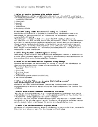 Testing interview questions Prepared by Subbu
95.What are starting link to test while website testing?
Web based systems are those using the internet,intranet and extranets Web based testing
only needs be done once for any applications using the web.Web based testing are as follows:
1.Functional correctness
2.Integration
3.Usability
4.Security
5.Performance
6.Verification of code
96.How GUI testing will be done in manual testing for a website?
For any testing there should be some set of standards to be followed.Particularly in GUI
testing,look and feel should be good. We should follow the requirements specification
documents for GUI testing.
There should be some screen shots (given by client) which we should follow as it is.
And for button sizes, font,font size ,colours used,placing of links,objects and the placing of the
objects in the page should be followed some standards.If we take a button in the page that
should be some standard size. if the size of that button is more or less the client feel bad
about that.So we should have miimum common sence while tesing GUI testing. some time
there may be some mistakes in the screen shots provided by the client also,but that is our
responsibility to raise those issues.
97.What thing should be tested in regresson testing?
While doing Regression Testing a tester must check that any New updation or Modification or
Change in Functionality of a Particular Component or Module does not create any disorder and
any negative affects on the functionality of the Application
98.What are the document required to prepare during testing?
Normally Test engineers are responsible for any release of a project.Even the release is for
staging environment or change request release or production release
The minimum documents are
1.Test Plan
2.Test Cases
3.Test Case Report
4.Bug report.
5.Release notes(which contains known issues).
6.installation document.
99.What is Test data ?Whrere we are using this in testing process?
what are the importance of this data?
to execute test cases we shold have test data.this test data should be for positive and
negative testings.for winrunner we can get this test data from keyboard,excel sheets or from
data base
100.what is the difference between test case and test script?
Test case is a descrption what data to be tested and what data to be inserted what are the
actions to be done to check actual result against expected resultWhat are the actual inputs we
will use? What are the expected results? is called test script
Test Script: Is a short program written in a programming language used to test part of the
functionality of the software system. a written set of steps that should be performed manually
can also be called a test script,however this is more correctly called a test case.
101.What is the difference between bug,error,defect.
At the time of coding mistake error,when the mistake noticed by the tester defect,tester sends
this defect to development team if the developeragrees then it is bug
 