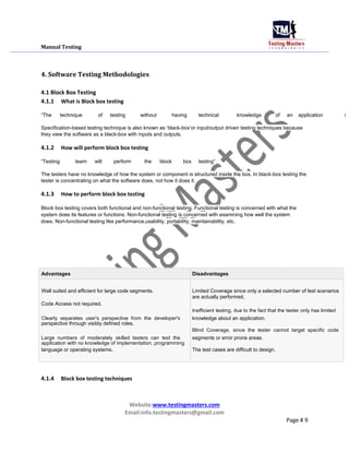 Manual Testing
4. Software Testing Methodologies
4.1 Block Box Testing
4.1.1 What is Block box testing
“The technique of testing without having technical knowledge of an application i
Specification-based testing technique is also known as „black-box‟or input/output driven testing techniques because
they view the software as a black-box with inputs and outputs.
4.1.2 How will perform block box testing
“Testing team will perform the block box testing”
The testers have no knowledge of how the system or component is structured inside the box. In black-box testing the
tester is concentrating on what the software does, not how it does it.
4.1.3 How to perform block box testing
Block box testing covers both functional and non-functional testing. Functional testing is concerned with what the
system does its features or functions. Non-functional testing is concerned with examining how well the system
does. Non-functional testing like performance,usability, portability, maintainability, etc.
Advantages Disadvantages
Well suited and efficient for large code segments. Limited Coverage since only a selected number of test scenarios
are actually performed.
Code Access not required.
Inefficient testing, due to the fact that the tester only has limited
Clearly separates user's perspective from the developer's knowledge about an application.
perspective through visibly defined roles.
Blind Coverage, since the tester cannot target specific code
Large numbers of moderately skilled testers can test the segments or error prone areas.
application with no knowledge of implementation, programming
language or operating systems. The test cases are difficult to design.
4.1.4 Block box testing techniques
Website:www.testingmasters.com
Email:info.testingmasters@gmail.com
Page # 9
 