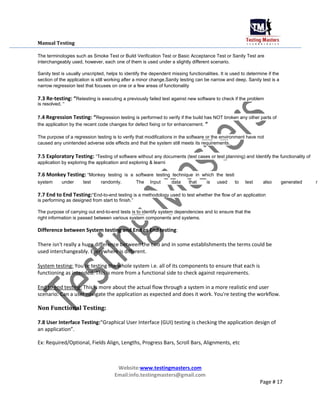Manual Testing
The terminologies such as Smoke Test or Build Verification Test or Basic Acceptance Test or Sanity Test are
interchangeably used, however, each one of them is used under a slightly different scenario.
Sanity test is usually unscripted, helps to identify the dependent missing functionalities. It is used to determine if the
section of the application is still working after a minor change.Sanity testing can be narrow and deep. Sanity test is a
narrow regression test that focuses on one or a few areas of functionality
7.3 Re-testing: “Retesting is executing a previously failed test against new software to check if the problem
is resolved. “
7.4 Regression Testing: “Regression testing is performed to verify if the build has NOT broken any other parts of
the application by the recent code changes for defect fixing or for enhancement. “
The purpose of a regression testing is to verify that modifications in the software or the environment have not
caused any unintended adverse side effects and that the system still meets its requirements.
7.5 Exploratory Testing: “Testing of software without any documents (test cases or test planning) and Identify the functionality of
application by exploring the application and exploring & learni
7.6 Monkey Testing: “Monkey testing is a software testing technique in which the testi
system under test randomly. The Input data that is used to test also generated r
7.7 End to End Testing:“End-to-end testing is a methodology used to test whether the flow of an application
is performing as designed from start to finish.”
The purpose of carrying out end-to-end tests is to identify system dependencies and to ensure that the
right information is passed between various system components and systems.
Difference between System testing and End to End testing:
There isn't really a huge difference between the two and in some establishments the terms could be
used interchangeably. Everywhere is different.
System testing: You're testing the whole system i.e. all of its components to ensure that each is
functioning as intended. This is more from a functional side to check against requirements.
End to end testing: This is more about the actual flow through a system in a more realistic end user
scenario. Can a user navigate the application as expected and does it work. You're testing the workflow.
Non Functional Testing:
7.8 User Interface Testing:“Graphical User Interface (GUI) testing is checking the application design of
an application”.
Ex: Required/Optional, Fields Align, Lengths, Progress Bars, Scroll Bars, Alignments, etc
Website:www.testingmasters.com
Email:info.testingmasters@gmail.com
Page # 17
 