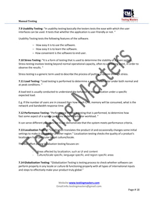 Manual Testing
7.9 Usability Testing: “In usability testing basically the testers tests the ease with which the user
interfaces can be used. It tests that whether the application is user-friendly or not. “
Usability Testing tests the following features of the software.
– How easy it is to use the software.
– How easy it is to learn the software.
– How convenient is the software to end user.
7.10 Stress Testing: “It is a form of testing that is used to determine the stability of a given system,
Stress testing involves testing beyond normal operational capacity, often to a breaking point, in order to
observe the results. “
Stress testing is a generic term used to describe the process of putting a system through stress.
7.11 Load Testing: “Load testing is performed to determine a system’s behavior under both normal and
at peak conditions. “
A load test is usually conducted to understand the behavior of the application under a specific
expected load.
E.g. If the number of users are in creased then how much CPU, memory will be consumed, what is the
network and bandwidth response time.
7.12 Performance Testing: “Performance testing is testing that is performed, to determine how
fast some aspect of a system performs under a particular workload. “
It can serve different purposes like it can demonstrate that the system meets performance criteria.
7.13 Localization Testing: “Localization translates the product UI and occasionally changes some initial
settings to make it suitable for another region.” Localization testing checks the quality of a product's
localization for a particular target culture/locale.
The test effort during localization testing focuses on:
- Areas affected by localization, such as UI and content
- Culture/locale-specific, language-specific, and region-specific areas
7.14 Globalization Testing: “Globalization Testing is testing process to check whether software can
perform properly in any locale or culture & functioning properly with all types of international inputs
and steps to effectively make your product truly global.”
Website:www.testingmasters.com
Email:info.testingmasters@gmail.com
Page # 18
 