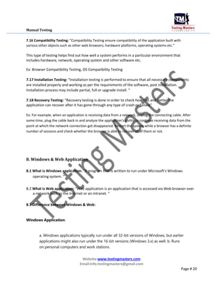Manual Testing
7.16 Compatibility Testing: ”Compatibility Testing ensure compatibility of the application built with
various other objects such as other web browsers, hardware platforms, operating systems etc.”
This type of testing helps find out how well a system performs in a particular environment that
includes hardware, network, operating system and other software etc.
Ex: Browser Compatibility Testing, OS Compatibility Testing
7.17 Installation Testing: “Installation testing is performed to ensure that all necessary components
are installed properly and working as per the requirements of the software, post installation.
Installation process may include partial, full or upgrade install. “
7.18 Recovery Testing: “Recovery testing is done in order to check how fast and better the
application can recover after it has gone through any type of crash or failure“
Ex: For example, when an application is receiving data from a network, unplug the connecting cable. After
some time, plug the cable back in and analyze the application’s ability to continue receiving data from the
point at which the network connection got disappeared. Restart the system while a browser has a definite
number of sessions and check whether the browser is able to recover all of them or not.
8. Windows & Web Application
8.1 What is Windows application: “A program that is written to run under Microsoft's Windows
operating system. “
8.2 What is Web application: “Web application is an application that is accessed via Web browser over
a network such as the Internet or an intranet. “
8.3 Difference between Windows & Web:
Windows Application:
a. Windows applications typically run under all 32-bit versions of Windows, but earlier
applications might also run under the 16-bit versions (Windows 3.x) as well. b. Runs
on personal computers and work stations.
Website:www.testingmasters.com
Email:info.testingmasters@gmail.com
Page # 20
 