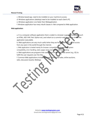 Manual Testing
c. Window based app. need to be installed on your machine to access.
d. Windows applications (desktop) need to be installed on each client's PC.
e. Windows application runs faster than Webapplication.
f. Windows application has many inbuilt classes in .Net compared to Web application.
Web application:
a. It is a computer software application that is coded in a browser-supported language (such
as HTML, ASP, PHP, Perl, Python etc.) and reliant on a common web browser to render the
application executable.
b. Web applications are very much useful when they are hosted.Web app. can be access
from any ware in the world through the internet.
c. Web application is tested mainly for browser compatibility and operating system
compatibility, error handling, static pages, back-end testing and load testing.
e. Web applications are programs that used to run inside some web server (e.g., IIS) to
fulfill the user requests over the http.
f. Common Web applications include Webmail, online retail sales, online auctions,
wikis, discussion boards, Weblogs
Website:www.testingmasters.com
Email:info.testingmasters@gmail.com
Page # 21
 