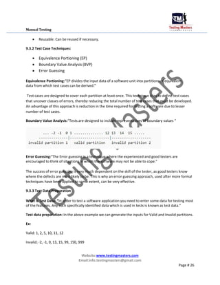Manual Testing
 Reusable: Can be reused if necessary.
9.3.2 Test Case Techniques:
 Equivalence Portioning (EP)

 Boundary Value Analysis (BVP)

 Error Guessing
Equivalence Portioning:“EP divides the input data of a software unit into partitions of equivalent
data from which test cases can be derived.”
Test cases are designed to cover each partition at least once. This technique tries to define test cases
that uncover classes of errors, thereby reducing the total number of test cases that must be developed.
An advantage of this approach is reduction in the time required for testing a software due to lesser
number of test cases.
Boundary Value Analysis:“Tests are designed to include representatives of boundary values “
Error Guessing:“The Error guessing is a technique where the experienced and good testers are
encouraged to think of situations in which the software may not be able to cope.”
The success of error guessing is very much dependent on the skill of the tester, as good testers know
where the defects are most likely to be. This is why an error guessing approach, used after more formal
techniques have been applied to some extent, can be very effective.
9.3.3 Test Data Preparation
What is Test Data: “In order to test a software application you need to enter some data for testing most
of the features. Any such specifically identified data which is used in tests is known as test data.”
Test data preparation: In the above example we can generate the inputs for Valid and Invalid partitions.
Ex:
Valid: 1, 2, 5, 10, 11, 12
Invalid: -2, -1, 0, 13, 15, 99, 150, 999
Website:www.testingmasters.com
Email:info.testingmasters@gmail.com
Page # 26
 