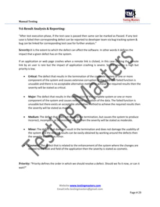 Manual Testing
9.6 Result Analysis & Reporting:
“After test execution phase, if the test case is passed then same can be marked as Passed. If any test
case is failed then corresponding defect can be reported to developer team via bug tracking system &
bug can be linked for corresponding test case for further analysis.”
Severity:It is the extent to which the defect can affect the software. In other words it defines the
impact that a given defect has on the system.
If an application or web page crashes when a remote link is clicked, in this case clicking the remote
link by an user is rare but the impact of application crashing is severe. So the severity is high but
priority is low.
 Critical: The defect that results in the termination of the complete system or one or more
component of the system and causes extensive corruption of the data. The failed function is
unusable and there is no acceptable alternative method to achieve the required results then the
severity will be stated as critical.

 Major: The defect that results in the termination of the complete system or one or more
component of the system and causes extensive corruption of the data. The failed function is
unusable but there exists an acceptable alternative method to achieve the required results then
the severity will be stated as major.

 Medium: The defect that does not result in the termination, but causes the system to produce
incorrect, incomplete or inconsistent results then the severity will be stated as moderate.


 Minor: The defect that does not result in the termination and does not damage the usability of
the system and the desired results can be easily obtained by working around the defects then
the severity is stated as minor.


 Cosmetic: The defect that is related to the enhancement of the system where the changes are
related to the look and field of the application then the severity is stated as cosmetic.
Priority: “Priority defines the order in which we should resolve a defect. Should we fix it now, or can it
wait?”
Website:www.testingmasters.com
Email:info.testingmasters@gmail.com
Page # 29
 