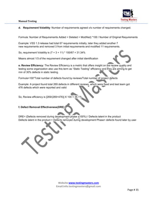 Manual Testing
d. Requirement Volatility: Number of requirements agreed v/s number of requirements changed.
Formula: Number of Requirements Added + Deleted + Modified) *100 / Number of Original Requirements
Example: VSS 1.3 release had total 67 requirements initially, later they added another 7
new requirements and removed 3 from initial requirements and modified 11 requirements.
So, requirement Volatility is (7 + 3 + 11) * 100/67 = 31.34%
Means almost 1/3 of the requirement changed after initial identification
e. Review Efficiency: The Review Efficiency is a metric that offers insight on the review quality and
testing some organization also use this term as “Static Testing” efficiency and they are aiming to get
min of 30% defects in static testing.
Formula=100*Total number of defects found by reviews/Total number of project defects
Example: A project found total 269 defects in different reviews, which were fixed and test team got
476 defects which were reported and valid
So, Review efficiency is [269/(269+476)] X 100 = 36.1%
f. Defect Removal Effectiveness(DRE):
DRE= (Defects removed during development phase x100%) / Defects latent in the product
Defects latent in the product = Defects removed during development Phase+ defects found later by user
Website:www.testingmasters.com
Email:info.testingmasters@gmail.com
Page # 35
 