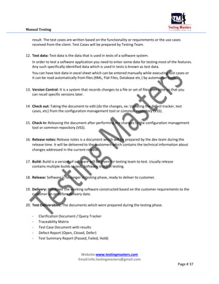 Manual Testing
result. The test cases are written based on the functionality or requirements or the use cases
received from the client. Test Cases will be prepared by Testing Team.
12. Test data: Test data is the data that is used in tests of a software system.
In order to test a software application you need to enter some data for testing most of the features.
Any such specifically identified data which is used in tests is known as test data.
You can have test data in excel sheet which can be entered manually while executing test cases or
it can be read automatically from files (XML, Flat Files, Database etc.) by automation tools.
13. Version Control: It is a system that records changes to a file or set of files over time so that you
can recall specific versions later.
14. Check out: Taking the document to edit (do the changes, ex: Updating the defect tracker, test
cases, etc) from the configuration management tool or common repository (VSS).
15. Check in: Releasing the document after performing the changes to the configuration management
tool or common repository (VSS).
16. Release notes: Release notes is a document which will be prepared by the dev team during the
release time. It will be delivered to the customers which contains the technical information about
changes addressed in the current release.
17. Build: Build is a version of software will be given for testing team to test. Usually release
contains multiple builds to test. Software is still in testing.
18. Release: Software is no longer in testing phase, ready to deliver to customer.
19. Delivery: Handover the working software constructed based on the customer requirements to the
customer on or before delivery date.
20. Test Deliverables: The documents which were prepared during the testing phase.
- Clarification Document / Query Tracker
- Traceability Matrix
- Test Case Document with results
- Defect Report (Open, Closed, Defer)
- Test Summary Report (Passed, Failed, Hold)
Website:www.testingmasters.com
Email:info.testingmasters@gmail.com
Page # 37
 