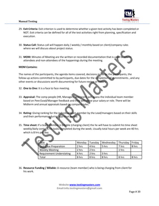 Manual Testing
29. Exit Criteria: Exit criterion is used to determine whether a given test activity has been completed or
NOT. Exit criteria can be defined for all of the test activities right from planning, specification and
execution.
30. Status Call: Status call will happen daily / weekly / monthly based on client/company rules
where we will discuss about project status.
31. MOM: Minutes of Meeting are the written or recorded documentation that is used to inform
attendees and non-attendees of the happenings during the meeting.
MOM Contains:
The names of the participants, the agenda items covered, decisions made by the participants, the
follow-up actions committed to by participants, due dates for the completion of commitments , and any
other events or discussions worth documenting for future review or history.
32. One to One: It is a face to face meeting.
33. Appraisal: The comp people (HR, Managers, and team) will assess the individual team member
based on Peer/Lead/Manager feedback and they will revise your salary or role. There will be
Midterm and annual appraisals based on company rules.
34. Rating: Giving ranking for the individual team member by the Lead/managers based on their skills
and their performance during appraisal period.
35. Time sheet: If a team member is billable (charging client) the he will have to submit his time sheet
weekly/daily contains his tasks completed during the week. Usually total hours per week are 40 hrs
which is 8 hrs per day.
Ex: Task Monday Tuesday Wednesday Thursday Friday
Test Case Preparation 2 hrs 4 hrs 5 hrs 7 hrs 8 hrs
Weekly Meeting 2 hrs 2 hrs 1 hrs
Requirement Understating 4 hrs 2 hrs 3 hrs
Total 8 hrs 8 hrs 8 hrs 8 hrs 8 hrs
36. Resource Funding / Billable: A resource (team member) who is being charging from client for
his work.
Website:www.testingmasters.com
Email:info.testingmasters@gmail.com
Page # 39
 