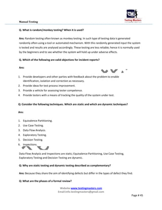 Manual Testing
Q. What is random/monkey testing? When it is used?
Ans: Random testing often known as monkey testing. In such type of testing data is generated
randomly often using a tool or automated mechanism. With this randomly generated input the system
is tested and results are analysed accordingly. These testing are less reliable; hence it is normally used
by the beginners and to see whether the system will hold up under adverse effects.
Q. Which of the following are valid objectives for incident reports?
Ans:
1. Provide developers and other parties with feedback about the problem to enable
identification, isolation and correction as necessary.
2. Provide ideas for test process improvement.
3. Provide a vehicle for assessing tester competence.
4. Provide testers with a means of tracking the quality of the system under test.
Q: Consider the following techniques. Which are static and which are dynamic techniques?
Ans:
1. Equivalence Partitioning.
2. Use Case Testing.
3. Data Flow Analysis.
4. Exploratory Testing.
5. Decision Testing.
6. Inspections.
Data Flow Analysis and Inspections are static; Equivalence Partitioning, Use Case Testing,
Exploratory Testing and Decision Testing are dynamic.
Q: Why are static testing and dynamic testing described as complementary?
Ans: Because they share the aim of identifying defects but differ in the types of defect they find.
Q: What are the phases of a formal review?
Website:www.testingmasters.com
Email:info.testingmasters@gmail.com
Page # 45
 