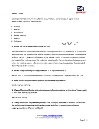 Manual Testing
Ans: In contrast to informal reviews, formal reviews follow a formal process. A typical formal
review process consists of six main steps:
1. Planning
2. Kick-off
3. Preparation
4. Review meeting
5. Rework
6. Follow-up.
Q: What is the role of moderator in review process?
Ans: The moderator (or review leader) leads the review process. He or she determines, in co-operation
with the author, the type of review, approach and the composition of the review team. The moderator
performs the entry check and the follow-up on the rework, in order to control the quality of the input
and output of the review process. The moderator also schedules the meeting, disseminates documents
before the meeting, coaches other team members, paces the meeting, leads possible discussions and
stores the data that is collected.
Q: What is an equivalence partition (also known as an equivalence class)?
Ans: An input or output ranges of values such that only one value in the range becomes a test case.
Q: When should configuration management procedures be implemented?
Ans: During test planning.
Q: A Type of functional Testing, which investigates the functions relating to detection of threats, such
as virus from malicious outsiders?
Ans: Security Testing
Q: Testing wherein we subject the target of the test , to varying workloads to measure and evaluate
the performance behaviours and ability of the target and of the test to continue to function
properly under these different workloads?
Website:www.testingmasters.com
Email:info.testingmasters@gmail.com
Page # 46
 