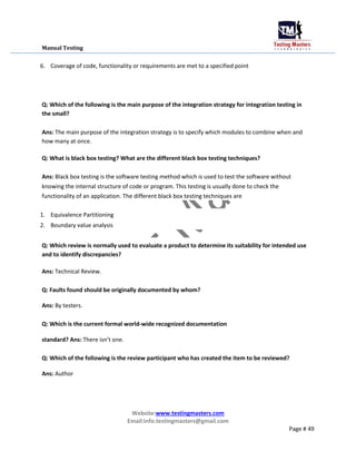 Manual Testing
6. Coverage of code, functionality or requirements are met to a specified point
Q: Which of the following is the main purpose of the integration strategy for integration testing in
the small?
Ans: The main purpose of the integration strategy is to specify which modules to combine when and
how many at once.
Q: What is black box testing? What are the different black box testing techniques?
Ans: Black box testing is the software testing method which is used to test the software without
knowing the internal structure of code or program. This testing is usually done to check the
functionality of an application. The different black box testing techniques are
1. Equivalence Partitioning
2. Boundary value analysis
Q: Which review is normally used to evaluate a product to determine its suitability for intended use
and to identify discrepancies?
Ans: Technical Review.
Q: Faults found should be originally documented by whom?
Ans: By testers.
Q: Which is the current formal world-wide recognized documentation
standard? Ans: There isn’t one.
Q: Which of the following is the review participant who has created the item to be reviewed?
Ans: Author
Website:www.testingmasters.com
Email:info.testingmasters@gmail.com
Page # 49
 