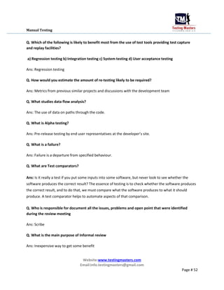 Manual Testing
Q. Which of the following is likely to benefit most from the use of test tools providing test capture
and replay facilities?
a) Regression testing b) Integration testing c) System testing d) User acceptance testing
Ans: Regression testing
Q. How would you estimate the amount of re-testing likely to be required?
Ans: Metrics from previous similar projects and discussions with the development team
Q. What studies data flow analysis?
Ans: The use of data on paths through the code.
Q. What is Alpha testing?
Ans: Pre-release testing by end user representatives at the developer’s site.
Q. What is a failure?
Ans: Failure is a departure from specified behaviour.
Q. What are Test comparators?
Ans: Is it really a test if you put some inputs into some software, but never look to see whether the
software produces the correct result? The essence of testing is to check whether the software produces
the correct result, and to do that, we must compare what the software produces to what it should
produce. A test comparator helps to automate aspects of that comparison.
Q. Who is responsible for document all the issues, problems and open point that were identified
during the review meeting
Ans: Scribe
Q. What is the main purpose of Informal review
Ans: Inexpensive way to get some benefit
Website:www.testingmasters.com
Email:info.testingmasters@gmail.com
Page # 52
 