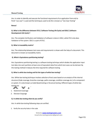 Manual Testing
Ans: In order to identify and execute the functional requirement of an application from end to
finish “use case” is used and the techniques used to do this is known as “Use Case Testing”
Bonus!
Q. What is the difference between STLC ( Software Testing Life Cycle) and SDLC ( Software
Development Life Cycle) ?
Ans: The complete Verification and Validation of software is done in SDLC, while STLC only does
Validation of the system. SDLC is a part of STLC.
Q. What is traceability matrix?
Ans: The relationship between test cases and requirements is shown with the help of a document. This
document is known as traceability matrix.
Q. What is Equivalence partitioning testing?
Ans: Equivalence partitioning testing is a software testing technique which divides the application input
test data into each partition at least once of equivalent data from which test cases can be derived. By
this testing method it reduces the time required for software testing.
Q. What is white box testing and list the types of white box testing?
Ans: White box testing technique involves selection of test cases based on an analysis of the internal
structure (Code coverage, branches coverage, paths coverage, condition coverage etc.) of a component
or system. It is also known as Code-Based testing or Structural testing. Different types of white box
testing are
1. Statement Coverage
2. Decision Coverage
Q. In white box testing what do you verify?
Ans: In white box testing following steps are verified.
1. Verify the security holes in the code
Website:www.testingmasters.com
Email:info.testingmasters@gmail.com
Page # 55
 