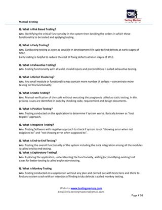Manual Testing
Q. What is Risk Based Testing?
Ans: Identifying the critical functionality in the system then deciding the orders in which these
functionality to be tested and applying testing.
Q. What is Early Testing?
Ans. Conducting testing as soon as possible in development life cycle to find defects at early stages of
SDLC.
Early testing is helpful to reduce the cost of fixing defects at later stages of STLC.
Q. What is Exhaustive Testing?
Ans. Testing functionality with all valid, invalid inputs and preconditions is called exhaustive testing.
Q. What is Defect Clustering?
Ans. Any small module or functionality may contain more number of defects – concentrate more
testing on this functionality.
Q. What is Static Testing?
Ans. Manual verification of the code without executing the program is called as static testing. In this
process issues are identified in code by checking code, requirement and design documents.
Q. What is Positive Testing?
Ans. Testing conducted on the application to determine if system works. Basically known as “test
to pass” approach.
Q. What is Negative Testing?
Ans: Testing Software with negative approach to check if system is not “showing error when not
supposed to” and “not showing error when supposed to”.
Q. What is End-to-End Testing?
Ans. Testing the overall functionality of the system including the data integration among all the modules
is called end to end testing.
Q. What is Exploratory Testing?
Ans. Exploring the application, understanding the functionality, adding (or) modifying existing test
cases for better testing is called exploratory testing.
Q. What is Monkey Testing
Ans. Testing conducted on a application without any plan and carried out with tests here and there to
find any system crash with an intention of finding tricky defects is called monkey testing.
Website:www.testingmasters.com
Email:info.testingmasters@gmail.com
Page # 58
 
