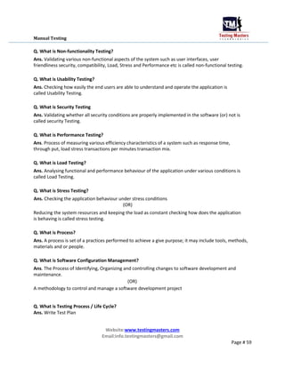 Manual Testing
Q. What is Non-functionality Testing?
Ans. Validating various non-functional aspects of the system such as user interfaces, user
friendliness security, compatibility, Load, Stress and Performance etc is called non-functional testing.
Q. What is Usability Testing?
Ans. Checking how easily the end users are able to understand and operate the application is
called Usability Testing.
Q. What is Security Testing
Ans. Validating whether all security conditions are properly implemented in the software (or) not is
called security Testing.
Q. What is Performance Testing?
Ans. Process of measuring various efficiency characteristics of a system such as response time,
through put, load stress transactions per minutes transaction mix.
Q. What is Load Testing?
Ans. Analysing functional and performance behaviour of the application under various conditions is
called Load Testing.
Q. What is Stress Testing?
Ans. Checking the application behaviour under stress conditions
(OR)
Reducing the system resources and keeping the load as constant checking how does the application
is behaving is called stress testing.
Q. What is Process?
Ans. A process is set of a practices performed to achieve a give purpose; it may include tools, methods,
materials and or people.
Q. What is Software Configuration Management?
Ans. The Process of Identifying, Organizing and controlling changes to software development and
maintenance.
(OR)
A methodology to control and manage a software development project
Q. What is Testing Process / Life Cycle?
Ans. Write Test Plan
Website:www.testingmasters.com
Email:info.testingmasters@gmail.com
Page # 59
 