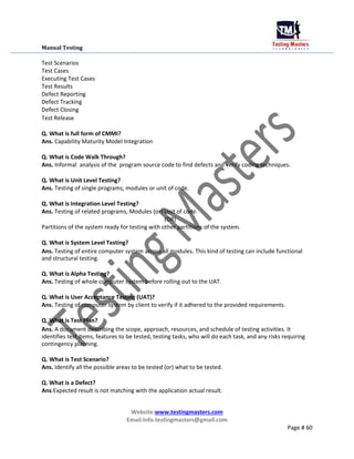 Manual Testing
Test Scenarios
Test Cases
Executing Test Cases
Test Results
Defect Reporting
Defect Tracking
Defect Closing
Test Release
Q. What is full form of CMMI?
Ans. Capability Maturity Model Integration
Q. What is Code Walk Through?
Ans. Informal analysis of the program source code to find defects and verify coding techniques.
Q. What is Unit Level Testing?
Ans. Testing of single programs, modules or unit of code.
Q. What is Integration Level Testing?
Ans. Testing of related programs, Modules (or) Unit of code.
(OR)
Partitions of the system ready for testing with other partitions of the system.
Q. What is System Level Testing?
Ans. Testing of entire computer system across all modules. This kind of testing can include functional
and structural testing.
Q. What is Alpha Testing?
Ans. Testing of whole computer system before rolling out to the UAT.
Q. What is User Acceptance Testing (UAT)?
Ans. Testing of computer system by client to verify if it adhered to the provided requirements.
Q. What is Test Plan?
Ans. A document describing the scope, approach, resources, and schedule of testing activities. It
identifies test items, features to be tested, testing tasks, who will do each task, and any risks requiring
contingency planning.
Q. What is Test Scenario?
Ans. Identify all the possible areas to be tested (or) what to be tested.
Q. What is a Defect?
Ans.Expected result is not matching with the application actual result.
Website:www.testingmasters.com
Email:info.testingmasters@gmail.com
Page # 60
 
