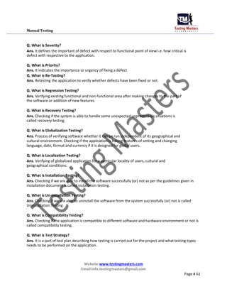 Manual Testing
Q. What is Severity?
Ans. It defines the important of defect with respect to functional point of view i.e. how critical is
defect with respective to the application.
Q. What is Priority?
Ans. It indicates the importance or urgency of fixing a defect
Q. What is Re-Testing?
Ans. Retesting the application to verify whether defects have been fixed or not.
Q. What is Regression Testing?
Ans. Verifying existing functional and non-functional area after making changes to the part of
the software or addition of new features.
Q. What is Recovery Testing?
Ans. Checking if the system is able to handle some unexpected unpredictable situations is
called recovery testing.
Q. What is Globalization Testing?
Ans. Process of verifying software whether it can be run independent of its geographical and
cultural environment. Checking if the application is having features of setting and changing
language, date, format and currency if it is designed for global users.
Q. What is Localization Testing?
Ans. Verifying of globalized application for a particular locality of users, cultural and
geographical conditions.
Q. What is Installation Testing?
Ans. Checking if we are able to install the software successfully (or) not as per the guidelines given in
installation document is called installation testing.
Q. What is Un-installation Testing?
Ans. Checking if we are able to uninstall the software from the system successfully (or) not is called
Uninstallation Testing
Q. What is Compatibility Testing?
Ans. Checking if the application is compatible to different software and hardware environment or not is
called compatibility testing.
Q. What is Test Strategy?
Ans. It is a part of test plan describing how testing is carried out for the project and what testing types
needs to be performed on the application.
Website:www.testingmasters.com
Email:info.testingmasters@gmail.com
Page # 61
 