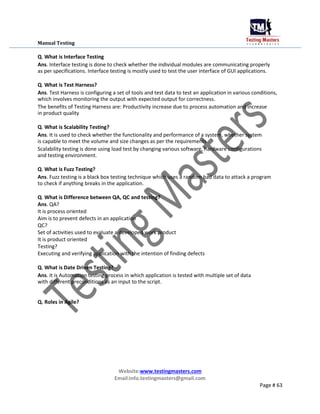 Manual Testing
Q. What is Interface Testing
Ans. Interface testing is done to check whether the individual modules are communicating properly
as per specifications. Interface testing is mostly used to test the user interface of GUI applications.
Q. What is Test Harness?
Ans. Test Harness is configuring a set of tools and test data to test an application in various conditions,
which involves monitoring the output with expected output for correctness.
The benefits of Testing Harness are: Productivity increase due to process automation and increase
in product quality
Q. What is Scalability Testing?
Ans. It is used to check whether the functionality and performance of a system, whether system
is capable to meet the volume and size changes as per the requirements
Scalability testing is done using load test by changing various software, hardware configurations
and testing environment.
Q. What is Fuzz Testing?
Ans. Fuzz testing is a black box testing technique which uses a random bad data to attack a program
to check if anything breaks in the application.
Q. What is Difference between QA, QC and testing?
Ans. QA?
It is process oriented
Aim is to prevent defects in an application
QC?
Set of activities used to evaluate a developed work product
It is product oriented
Testing?
Executing and verifying application with the intention of finding defects
Q. What is Date Driven Testing?
Ans. It is Automation testing process in which application is tested with multiple set of data
with different preconditions as an input to the script.
Q. Roles in Agile?
Website:www.testingmasters.com
Email:info.testingmasters@gmail.com
Page # 63
 