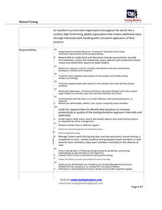 Manual Testing
Responsibilities
to transform current claim organization throughout the world into a
unified, High-Performing, global organization that creates additional value
through Improved claim handling with consistent application of best
practice.

Understand and analyze Business, Functional, Technical and UI (User
Interface) requirements of the project/release.


 Responsible to understand and document testing requirements, provide
test estimates, create and review test cases, execute and review test results,
create and submit test reports to stake holders.

Determine, procure, control, maintain and optimize the test environment
(hardware, software and network).



Track the new/ updated requirements in the project and modify testing
artifacts accordingly.



Track the assigned tasks with respect to the software test plan and the project
schedule.



Work with Application, Technical Architects, Business Analysts and other project
stake holders to estimate, plan and execute Assembly Test Suites.



Communicate with the client or on site/ offshore, International QA teams, as
required

 Review test deliverables, defects, test results created by team members.

Looks for opportunities to identify best practices to increase
productivity or quality of the testing discipline approach internally and
externally.


 Create reports (daily status reports and weekly reports) and create testing metrics
as requested by senior management.

Performs Smoke Tests in different regions.



Performs SIT testing through back-end verification process.



Performs Regression testing.


 Manage Testers work (during test plan and test execution), ensure testing is
completed on time , resolve conflicts arising between team members or with
external team members, keep team members motivated in the absence of
lead.

Ensure testing team is following testing standards, guidelines, and testing
methodology as documented in Test Approach.

 Follows Entry Criteria is met before starting with testing.

Follows Exit Criteria is met and communicates the same to Test Lead.



Follow as per deliverables are created as per Quality Management practices
followed by the company or as outlined for the project/release.

 Participate in QA (Quality Assurance) reviews and provides required support



Website:www.testingmasters.com

Email:info.testingmasters@gmail.com
Page # 67
 