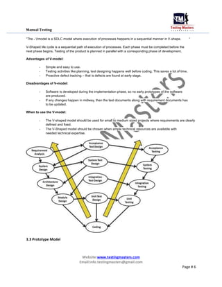 Manual Testing
“The - Vmodel is a SDLC model where execution of processes happens in a sequential manner in V-shape. “
V-Shaped life cycle is a sequential path of execution of processes. Each phase must be completed before the
next phase begins. Testing of the product is planned in parallel with a corresponding phase of development.
Advantages of V-model:
- Simple and easy to use.
- Testing activities like planning, test designing happens well before coding. This saves a lot of time.
- Proactive defect tracking – that is defects are found at early stage.
Disadvantages of V-model:
- Software is developed during the implementation phase, so no early prototypes of the software
are produced.
- If any changes happen in midway, then the test documents along with requirement documents has
to be updated.
When to use the V-model:
- The V-shaped model should be used for small to medium sized projects where requirements are clearly
defined and fixed.
- The V-Shaped model should be chosen when ample technical resources are available with
needed technical expertise.
3.3 Prototype Model
Website:www.testingmasters.com
Email:info.testingmasters@gmail.com
Page # 6
 