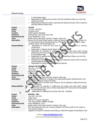 Manual Testing
to Code Release stage.
 Responsible for updating the CQ tracker with CQ’s identified & follow up on the CQ’s
raised by the team.

 Responsible for listing the stream requirements & testing the stream which is setup for
executing different feature tests.
Project : 3G STB
Period : Jun 2012 - Feb 2014
Client : European Client
Location : CISCO systems, Bangalore
Hardware : STB-Pace7335, Kaon 7356, Kaon 7424
Environment/OS : Fusion Middleware / Linux
Tools : Quality Center, Clear Quest, Red Rat, Teraterm, Clear case
Description : Execute the Full Stack Image Testing on different features like Profiling, Click Through, Wi-
Fi, Transcoding for home networking devices, TMS (profile/device specific), VOD, Logos,
subtitles, search, PVR functionalities, etc.
Responsibilities : Responsible for writing the test cases for different features based on customer
requirements.
 Responsible in validating specific feature wise requirements.

 Responsible for execution of middle-ware and system level tests which involves
performing smoke test, Sanity, Feature based tests & STP test case from first playable
to Code Release stage.
 Responsible for updating the CQ tracker with CQ’s identified & follow up on the CQ’s
raised by the team.
 Responsible for listing the stream requirements & testing the stream which is setup for
executing different feature tests.
 Responsible for training the peers on different features.
Project : Dynamic Ad Substitution
Period : Apr 2012 - Jun 2012
Client : Asian Client
Location : NDS Pay TV Services, Bangalore
Hardware : STB-Kaon
Environment/OS : Fusion Middleware / Linux
Tools : Quality Center, Clear Quest, Red Rat, Teraterm, Clear case
Description : Ad Substitution: is a feature to substitute the region/profile specific advertisements in the
Set Top Box during the common Ad break.
Objective is to perform Full Stack Level Testing on the Ad substitution related and the basic
zapper box features.
Responsibilities : Responsible for execution of middle-ware and system level tests which involves
performing smoke test, Sanity, Feature based tests & STP test case from first playable
to Code Release stage.
Responsible for updating the CQ tracker with CQ’sidentified.
Project : STB PVR – SKY
Period : Nov 2010 - Apr 2012
Client : Italian Client
Location : NDS Pay TV Services, Bangalore
Hardware : STB- Samsung990v, BSB890i, Pace865
Environment/OS : Fusion Middleware / Linux
Tools : Quality Center, Clear Quest, Red Rat, Teraterm, Clear case
Description : PVR: which allows the end user to record, playback, LIVE Pause; perform trick modes on
the recorded contents.
Objective is to perform Full Stack Level Testing on VOD,PVR & Zapper functionalities of Set
Website:www.testingmasters.com
Email:info.testingmasters@gmail.com
Page # 72
 