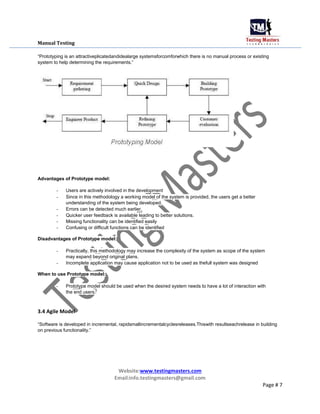 Manual Testing
“Prototyping is an attractiveplicatedandidealarge systemsforcomforwhich there is no manual process or existing
system to help determining the requirements.”
Advantages of Prototype model:
- Users are actively involved in the development
- Since in this methodology a working model of the system is provided, the users get a better
understanding of the system being developed.
- Errors can be detected much earlier.
- Quicker user feedback is available leading to better solutions.
- Missing functionality can be identified easily
- Confusing or difficult functions can be identified
Disadvantages of Prototype model:
- Practically, this methodology may increase the complexity of the system as scope of the system
may expand beyond original plans.
- Incomplete application may cause application not to be used as thefull system was designed
When to use Prototype model:
- Prototype model should be used when the desired system needs to have a lot of interaction with
the end users.
3.4 Agile Model
“Software is developed in incremental, rapidsmallincrementalcyclesreleases.Thiswith resultseachrelease in building
on previous functionality.”
Website:www.testingmasters.com
Email:info.testingmasters@gmail.com
Page # 7
 
