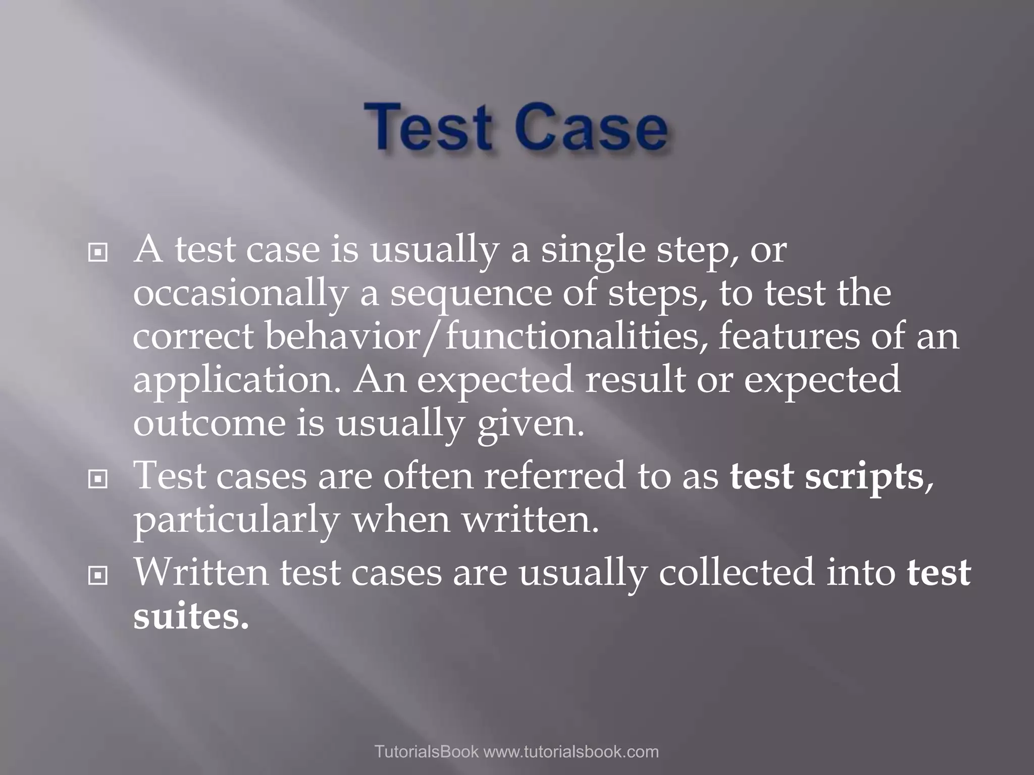    A test case is usually a single step, or occasionally a sequence of steps, to test the correct behavior/functionalities, features of an application. An expected result or expected outcome is usually given. Test cases are often referred to as test scripts, particularly when written. Written test cases are usually collected into test suites. TutorialsBook www.tutorialsbook.com 
