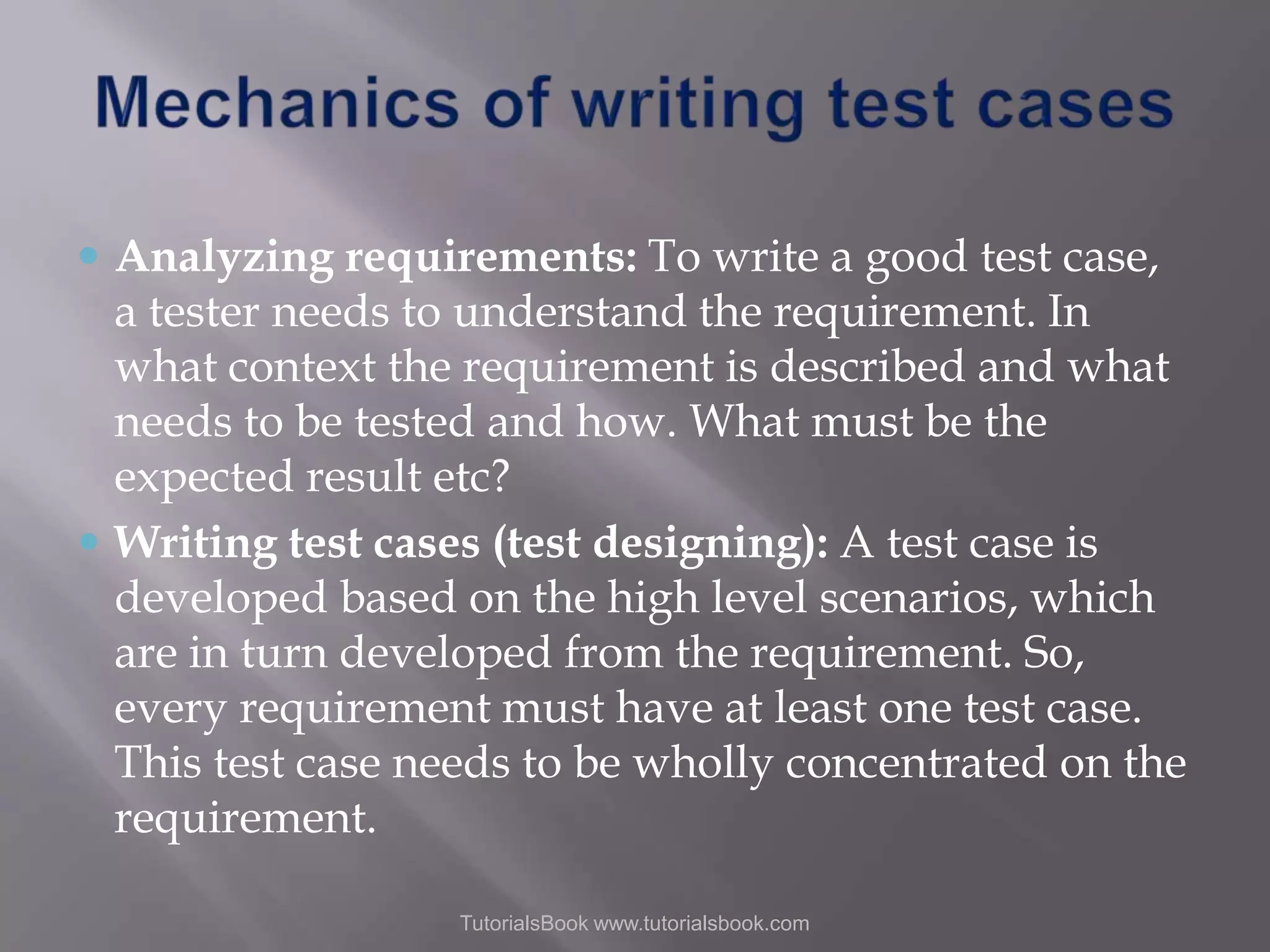  Analyzing requirements: To write a good test case, a tester needs to understand the requirement. In what context the requirement is described and what needs to be tested and how. What must be the expected result etc?  Writing test cases (test designing): A test case is developed based on the high level scenarios, which are in turn developed from the requirement. So, every requirement must have at least one test case. This test case needs to be wholly concentrated on the requirement. TutorialsBook www.tutorialsbook.com 