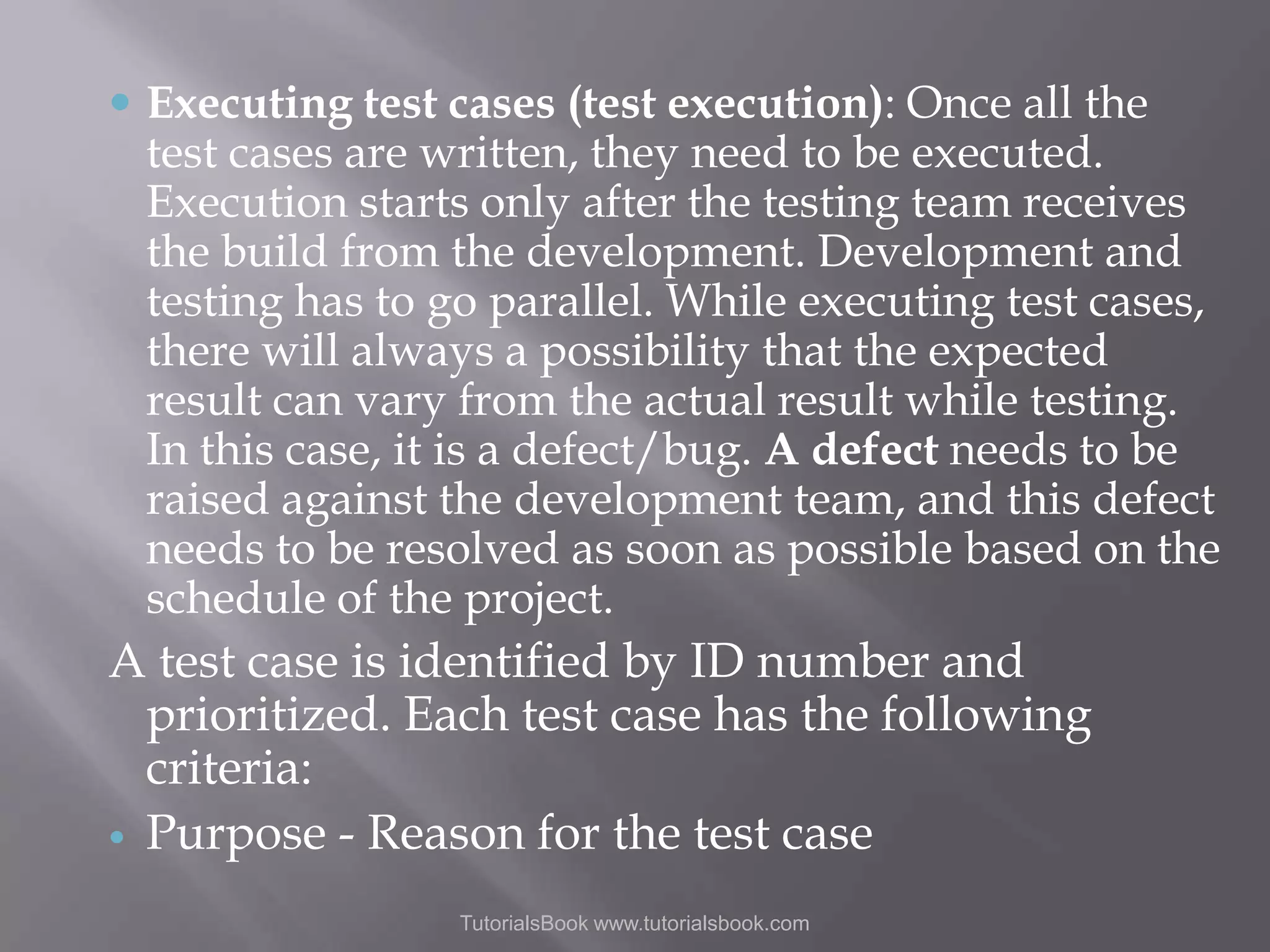  Executing test cases (test execution): Once all the test cases are written, they need to be executed. Execution starts only after the testing team receives the build from the development. Development and testing has to go parallel. While executing test cases, there will always a possibility that the expected result can vary from the actual result while testing. In this case, it is a defect/bug. A defect needs to be raised against the development team, and this defect needs to be resolved as soon as possible based on the schedule of the project. A test case is identified by ID number and prioritized. Each test case has the following criteria:  Purpose - Reason for the test case TutorialsBook www.tutorialsbook.com 