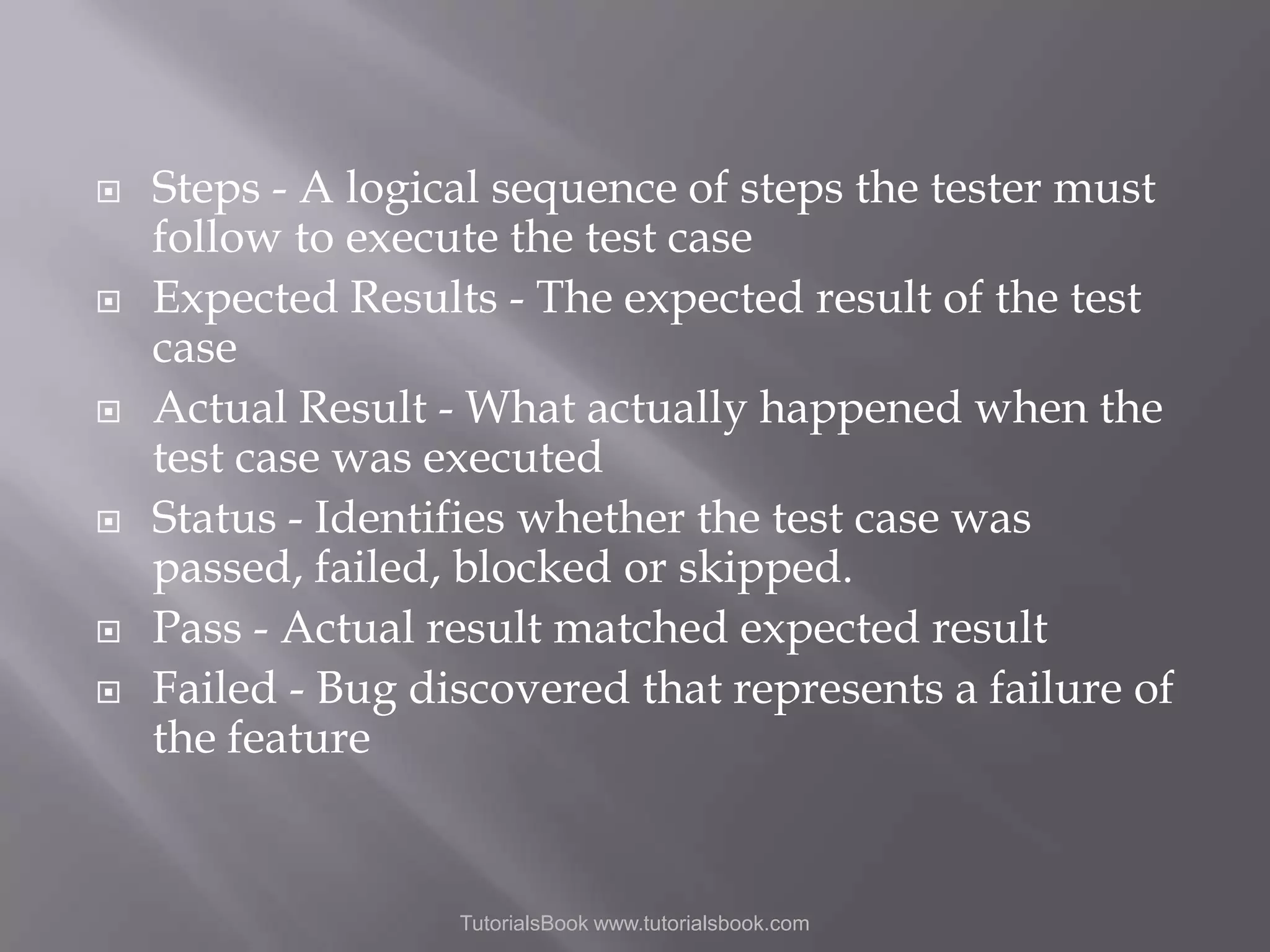       Steps - A logical sequence of steps the tester must follow to execute the test case Expected Results - The expected result of the test case Actual Result - What actually happened when the test case was executed Status - Identifies whether the test case was passed, failed, blocked or skipped. Pass - Actual result matched expected result Failed - Bug discovered that represents a failure of the feature TutorialsBook www.tutorialsbook.com 
