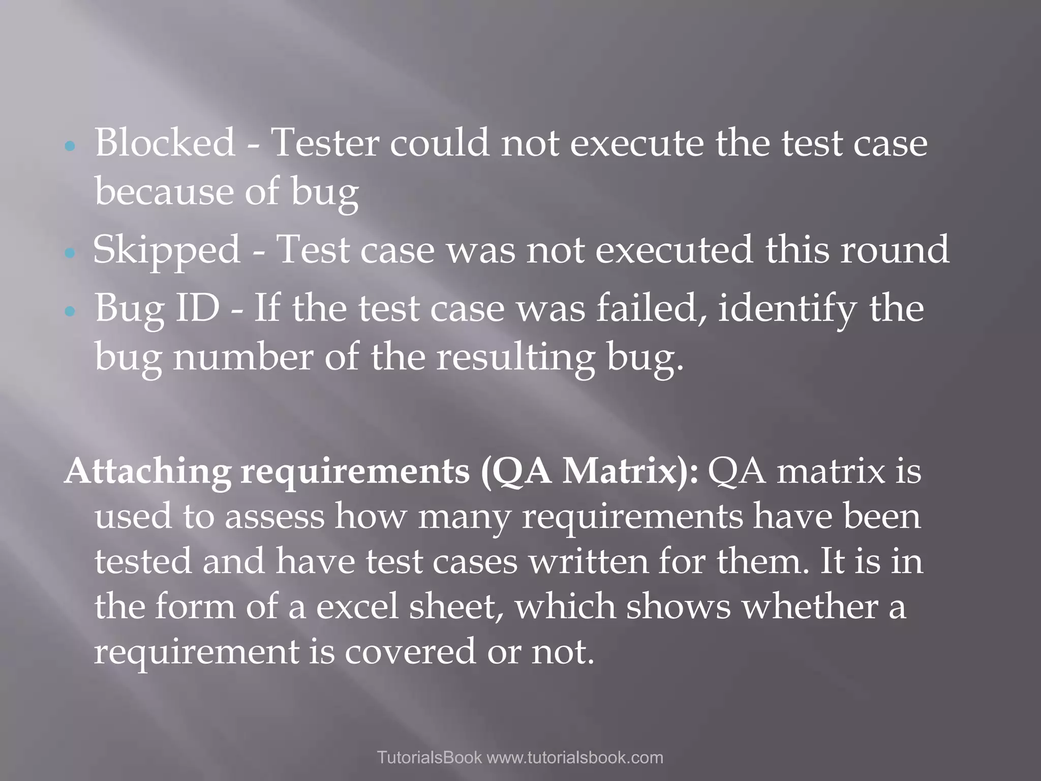    Blocked - Tester could not execute the test case because of bug Skipped - Test case was not executed this round Bug ID - If the test case was failed, identify the bug number of the resulting bug. Attaching requirements (QA Matrix): QA matrix is used to assess how many requirements have been tested and have test cases written for them. It is in the form of a excel sheet, which shows whether a requirement is covered or not. TutorialsBook www.tutorialsbook.com 