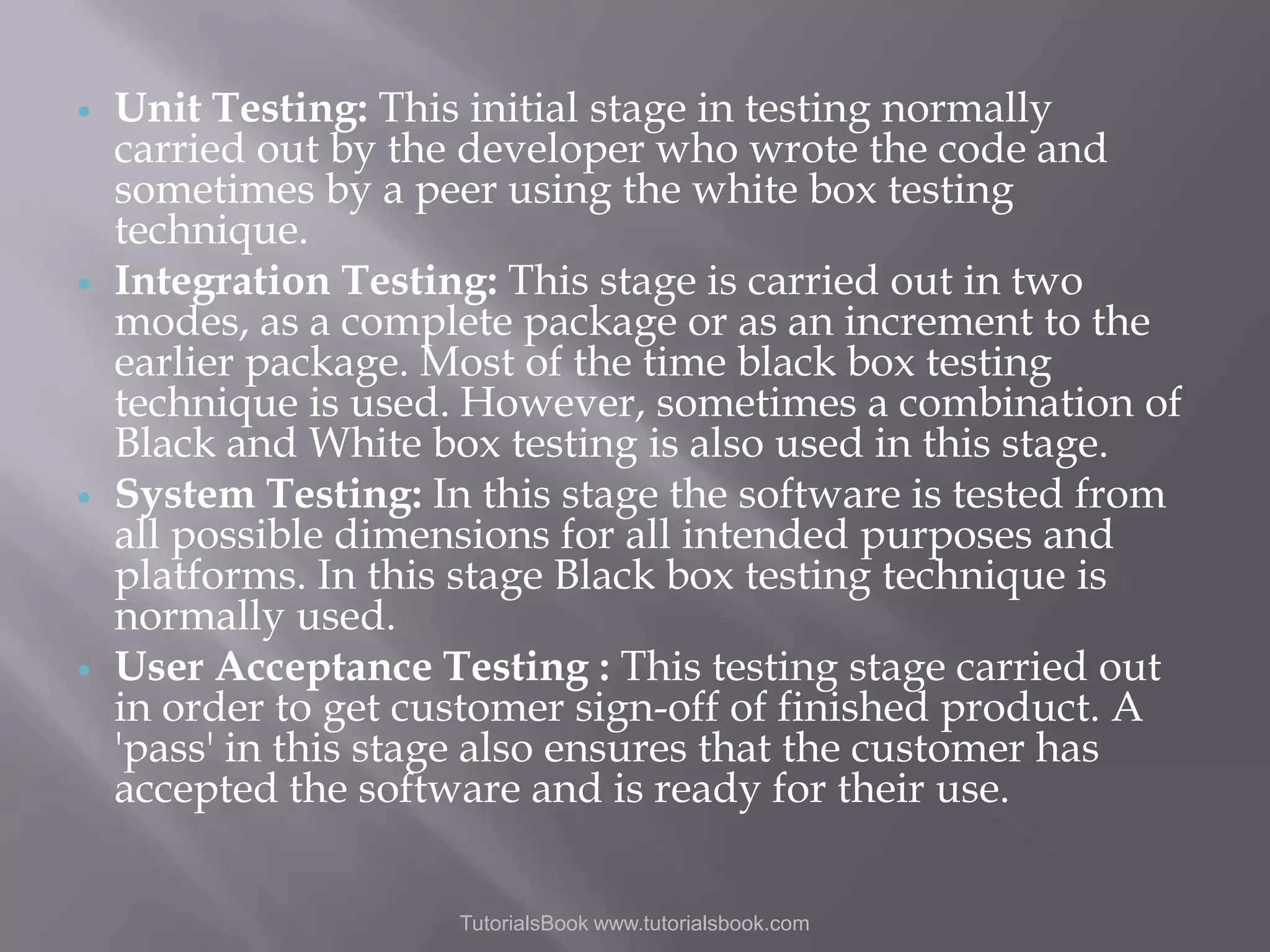     Unit Testing: This initial stage in testing normally carried out by the developer who wrote the code and sometimes by a peer using the white box testing technique. Integration Testing: This stage is carried out in two modes, as a complete package or as an increment to the earlier package. Most of the time black box testing technique is used. However, sometimes a combination of Black and White box testing is also used in this stage. System Testing: In this stage the software is tested from all possible dimensions for all intended purposes and platforms. In this stage Black box testing technique is normally used. User Acceptance Testing : This testing stage carried out in order to get customer sign-off of finished product. A 'pass' in this stage also ensures that the customer has accepted the software and is ready for their use. TutorialsBook www.tutorialsbook.com 
