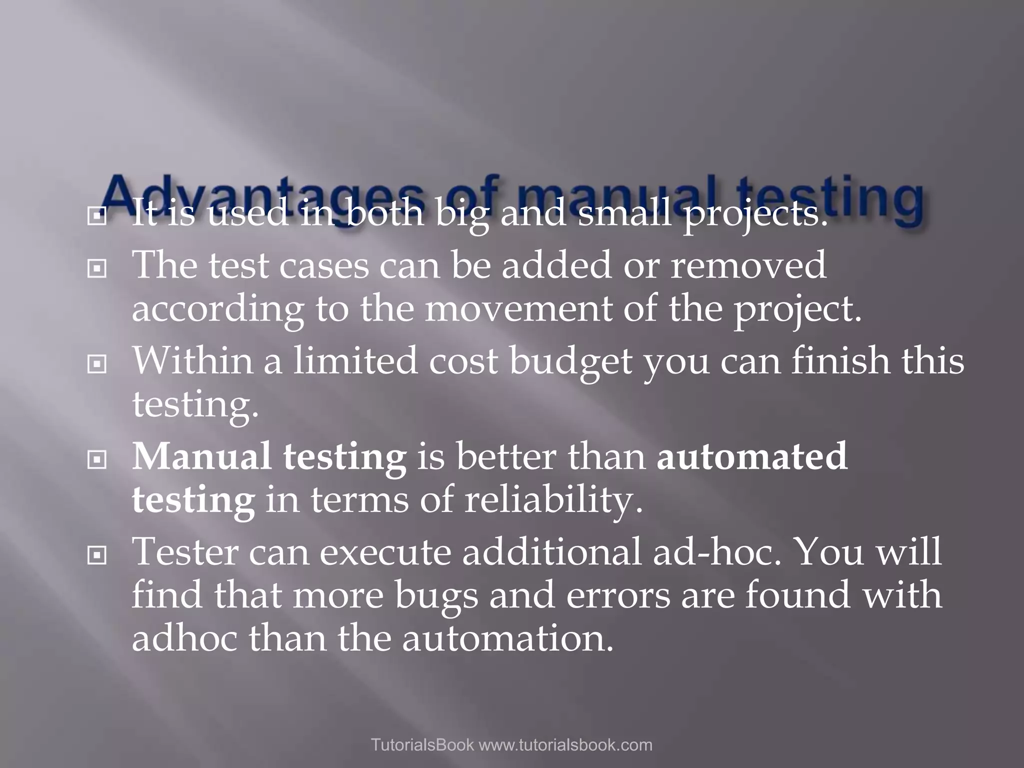      It is used in both big and small projects. The test cases can be added or removed according to the movement of the project. Within a limited cost budget you can finish this testing. Manual testing is better than automated testing in terms of reliability. Tester can execute additional ad-hoc. You will find that more bugs and errors are found with adhoc than the automation. TutorialsBook www.tutorialsbook.com 