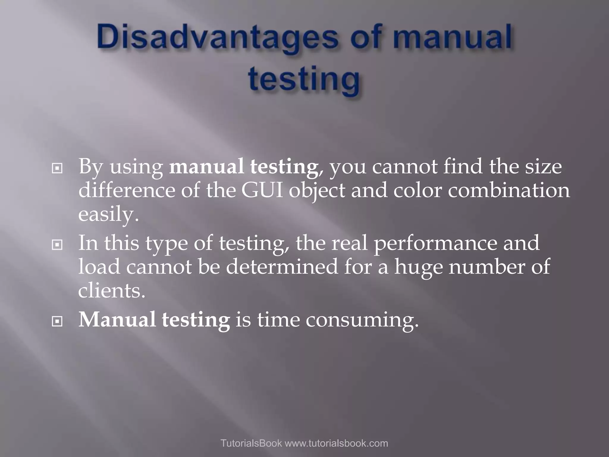    By using manual testing, you cannot find the size difference of the GUI object and color combination easily. In this type of testing, the real performance and load cannot be determined for a huge number of clients. Manual testing is time consuming. TutorialsBook www.tutorialsbook.com 